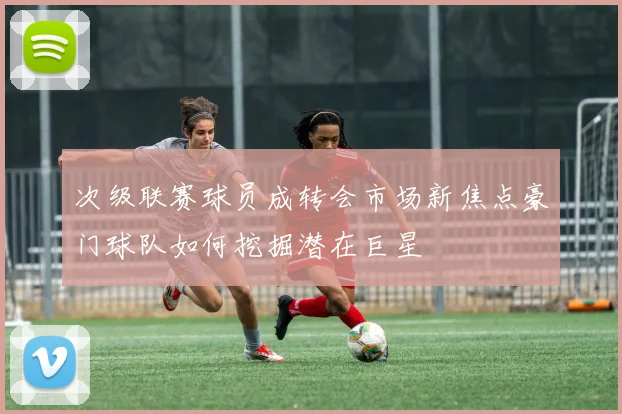 次级联赛球员成转会市场新焦点豪门球队如何挖掘潜在巨星
